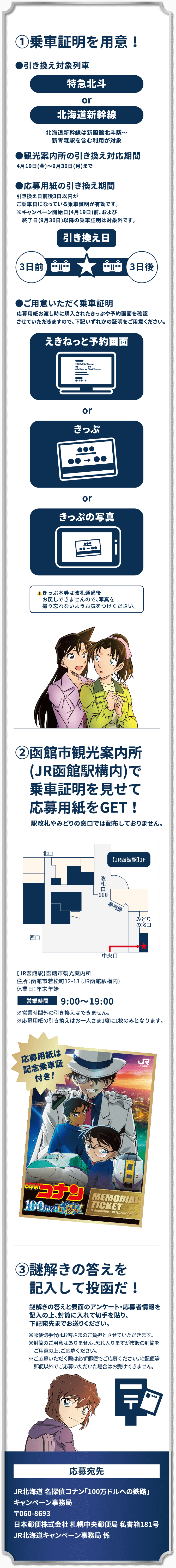 ①乗車証明を用意！ ②函館市観光案内所（JR函館駅構内）で乗車証明を見せて応募容姿をGET! ③謎解きの答えを記入して投函だ！ 応募宛先：JR北海道 名探偵コナン「100万ドルへの鉄路」キャンペーン事務局 〒060-8693 日本郵便株式会社 札幌中央郵便局 私書箱181号 JR北海道キャンペーン事務局 係