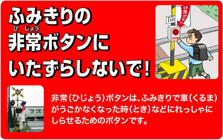 ふみきりの非常ボタンにいたずらしないで / 非常（ひじょう）ボタンは、ふみきりで車（くるま）がうごかなくなった時（とき）などにれっしゃにしらせるためのボタンです。