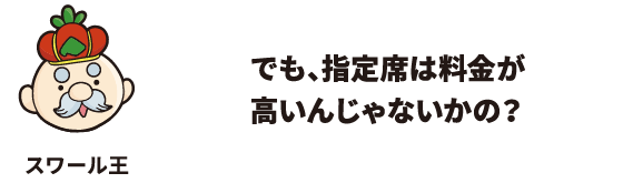 でも、指定席は料金が高いんじゃないかの？