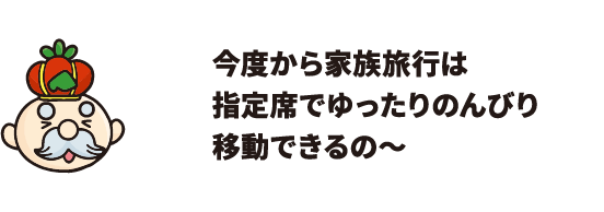 今度から家族旅行は指定席でゆったりのんびり移動できるの～