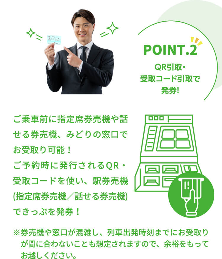 ポイント.2 QR引取・受取コード引取で発券！ご乗車前に指定席券売機や話せる券売機、みどりの窓口でお受取り可能！ご予約時に発行されるQR・受取コードを使い、駅券売機(指定席券売機／話せる券売機)できっぷを発券！