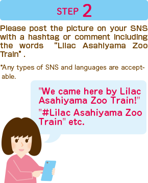 Step 2 Please post the picture on your SNS with a hashtag or comment including the words “Lilac Asahiyama Zoo Train”.　*Any types of SNS and languages are acceptable.　We came here by Lilac Asahiyama Zoo Train!　#Lilac Asahiyama Zoo Train” etc.　