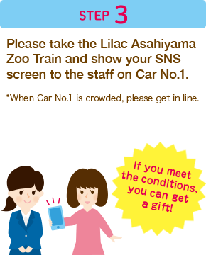 Step 3　Please take the Lilac Asahiyama Zoo Train for Sapporo and show your SNS screen to the staff on Car No.1.*Please note that a button badge will not be given on the Lilac Asahiyama Zoo Train for Asahikawa and at the Asahikawa Tourism and Local Products Information Center.*When Car No.1 is crowded, please get in line.If you meet the conditions, you can get a gift!