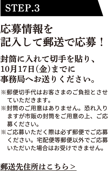 STEP.3 応募情報を記入して郵送で応募！封筒に入れて切手を貼り、10月17日（金）までに事務局へお送りください。※郵便切手代はお客さまのご負担とさせていただきます。※封筒のご用意はありません。恐れ入りますが市販の封筒をご用意の上、ご応募ください。※ご応募いただく際は必ず郵便でご応募ください。宅配便等郵便以外でご応募いただいた場合はお受けできません。