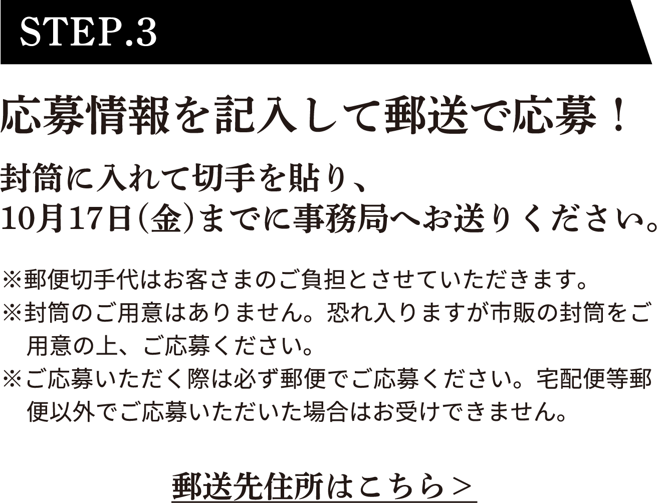 STEP.3 応募情報を記入して郵送で応募！封筒に入れて切手を貼り、10月17日（金）までに事務局へお送りください。※郵便切手代はお客さまのご負担とさせていただきます。※封筒のご用意はありません。恐れ入りますが市販の封筒をご用意の上、ご応募ください。※ご応募いただく際は必ず郵便でご応募ください。宅配便等郵便以外でご応募いただいた場合はお受けできません。