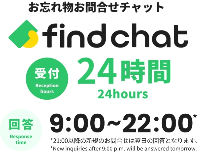 お忘れ物お問い合わせチャット find chat 受付:24時間 Response hours:24hours 回答：9:00~22:00※21:00以降の新規のお問い合わせは翌日の回答となります。 Response time:9:00~22:00 ※New inquiries after 9:00 p.m. will be answered tomorrow.