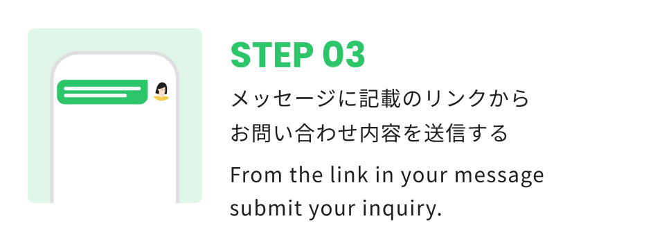 STEP 03 メッセージに記載のリンクからお問い合わせ内容を送信する From the link in your message submit your inquiry.