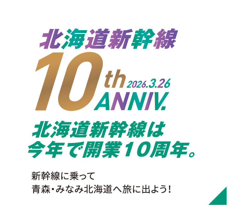 北海道新幹線10thANNIV. 北海道新幹線は今年で10周年。新幹線に乗って青森・みなみ北海道へ旅に出よう！