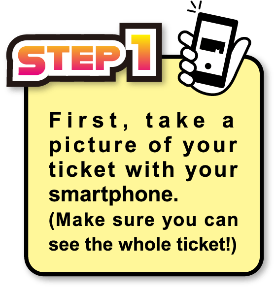 STEP1 First, take a picture of your ticket with your smartphone. (Make sure you can see the whole ticket!)