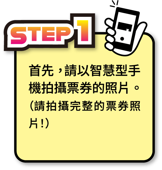 STEP1 首先，請以智慧型手機拍攝票券的照片。（請拍攝完整的票券照片！）