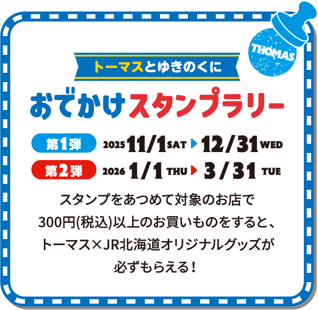 トーマスとゆきのくに おでかけスタンプラリー 第1弾2025/11/1（土）〜12/31（水） 第2弾2026/1/1（木）〜3/31（火） スタンプをあつめて対象のお店で300円（税込）以上のお買い物をすると、トーマス×JR北海道オリジナルグッズが必ずもらえる！