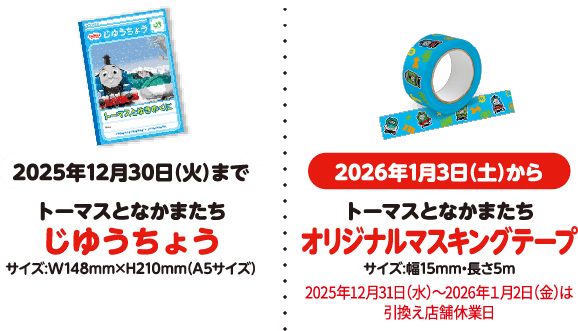 2025年12月30日（火）まで トーマスとなかまたちじゆうちょう サイズ：W148✖︎H210mm（A5サイズ） 2026年1月3日（土）から トーマスとなかまたちオリジナルマスキングテープ サイズ：幅15mm・長さ5m ※2025年12月31日（水）〜2026年1月2日（金）は引換え店舗休業日