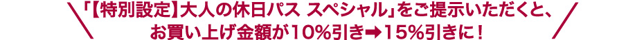 「【特別設定】大人の休日パス スペシャル」をご提示いただくと、お買い上げ金額が10％引き➡15％引きに！