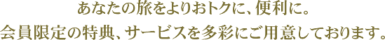 あなたの旅をよりおトクに、便利に。会員限定の特典、サービスを多彩にご用意しております。