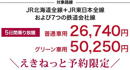 対象路線：JR北海道全線+JR東日本全線および７つの鉄道会社線 5日間乗り放題 普通車用26,740円　グリーン車用50,250円 ＼えきねっと予約限定／
