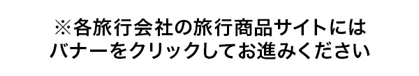 ※各旅行会社の旅行商品サイトにはバナーをクリックしてお進みください