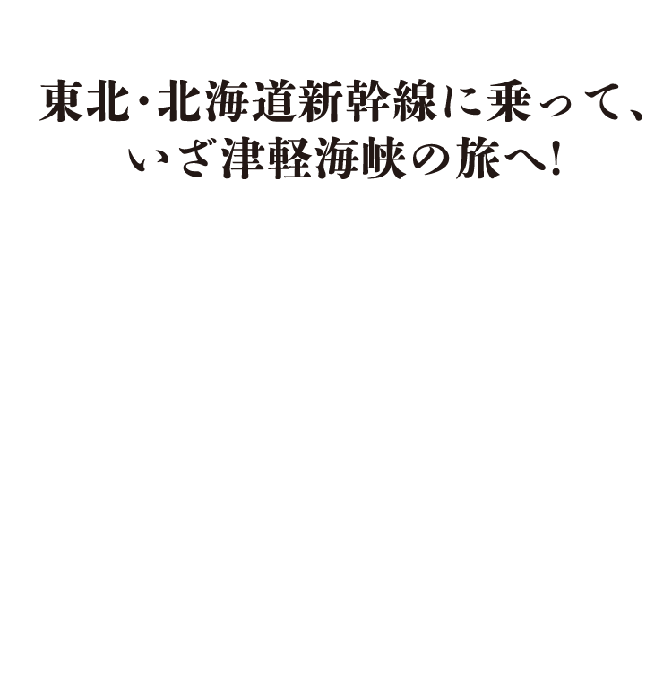 東北・北海道新幹線に乗って、いざ津軽海峡の旅へ！