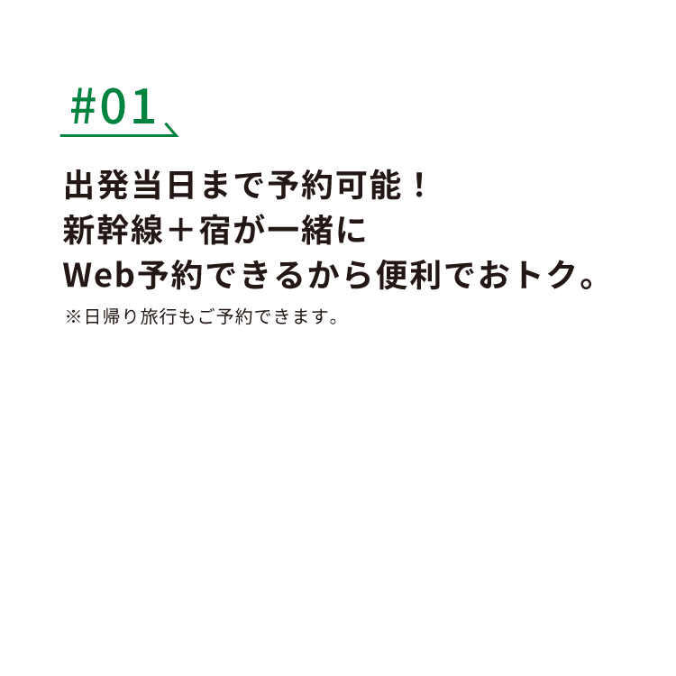 #01 出発当日まで予約可能！新幹線+宿が一緒にWEB予約できるから便利でおトク。※日帰り旅行もご予約できます。