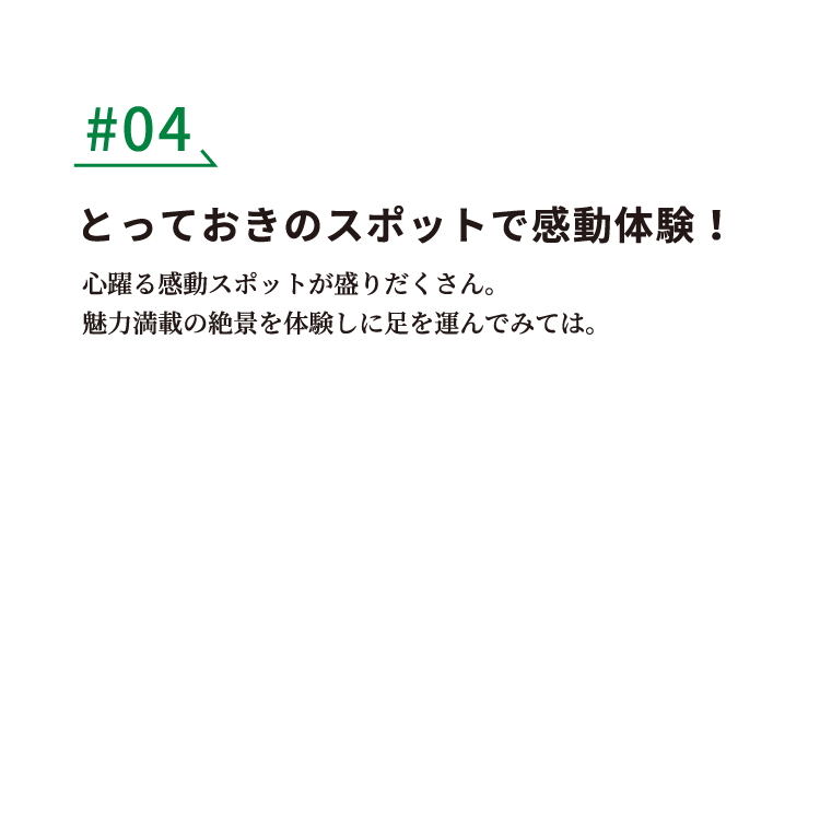 #04 とっておきのスポットで感動体験！ 心踊る感動スポットが盛りだくさん。魅力満載の絶景を体験しに足を運んでみては。