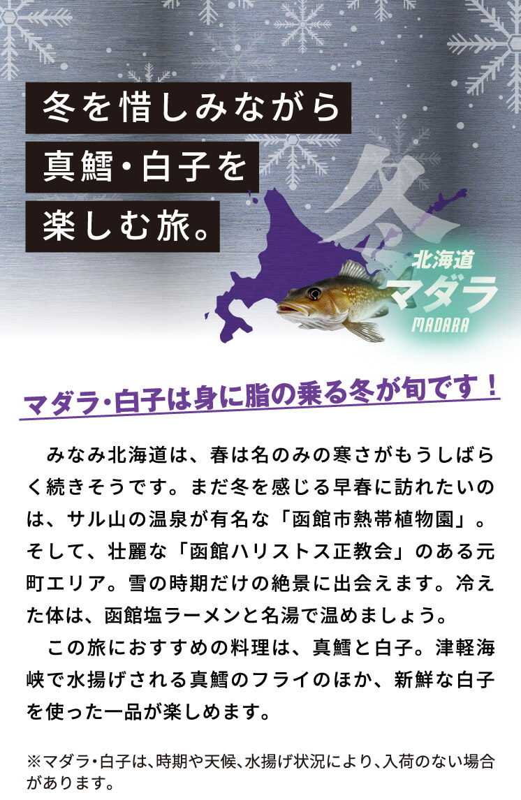 冬を惜しみながら真鱈・白子を楽しむ旅。　みなみ北海道は、春は名のみの寒さがもうしばらく続きそうです。まだ冬を感じる早春に訪れたいのは、サル山の温泉が有名な「函館市熱帯植物園」。そして、壮麗な「函館ハリストス正教会」のある元町エリア。雪の時期だけの絶景に出会えます。冷えた体は、函館塩ラーメンと名湯で温めましょう。この旅におすすめの料理は、真鱈と白子。津軽海峡で水揚げされる真鱈のフライのほか、新鮮な白子を使った一品が楽しめます。※マダラ・マダチは、時期や天候、水揚げ状況により、入荷のない場合があります。
