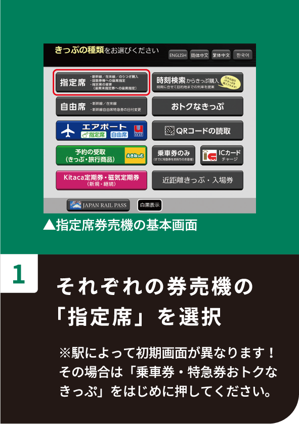 1 それぞれの券売機の「指定席」を選択 ※駅によって初期画面が異なります！その場合は「乗車券・特急券おトクなきっぷ」をはじめに押してください。